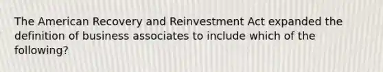 The American Recovery and Reinvestment Act expanded the definition of business associates to include which of the following?