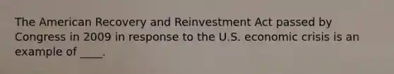 The American Recovery and Reinvestment Act passed by Congress in 2009 in response to the U.S. economic crisis is an example of ____.