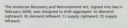 The American Recovery and Reinvestment Act, signed into law in February 2009, was designed to shift aggregate: A) demand rightward. B) demand leftward. C) supply rightward. D) supply leftward.