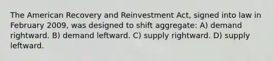 The American Recovery and Reinvestment Act, signed into law in February 2009, was designed to shift aggregate: A) demand rightward. B) demand leftward. C) supply rightward. D) supply leftward.