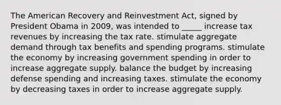 The American Recovery and Reinvestment Act, signed by President Obama in 2009, was intended to _____ increase tax revenues by increasing the tax rate. stimulate aggregate demand through tax benefits and spending programs. stimulate the economy by increasing government spending in order to increase aggregate supply. balance the budget by increasing defense spending and increasing taxes. stimulate the economy by decreasing taxes in order to increase aggregate supply.