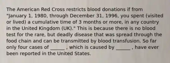 The American Red Cross restricts blood donations if from "January 1, 1980, through December 31, 1996, you spent (visited or lived) a cumulative time of 3 months or more, in any country in the United Kingdom (UK)." This is because there is no blood test for the rare, but deadly disease that was spread through the food chain and can be transmitted by blood transfusion. So far only four cases of ______ , which is caused by ______ , have ever been reported in the United States.