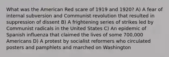 What was the American Red scare of 1919 and 1920? A) A fear of internal subversion and Communist revolution that resulted in suppression of dissent B) A frightening series of strikes led by Communist radicals in the United States C) An epidemic of Spanish influenza that claimed the lives of some 700,000 Americans D) A protest by socialist reformers who circulated posters and pamphlets and marched on Washington