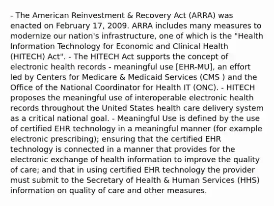 - The American Reinvestment & Recovery Act (ARRA) was enacted on February 17, 2009. ARRA includes many measures to modernize our nation's infrastructure, one of which is the "Health Information Technology for Economic and Clinical Health (HITECH) Act". - The HITECH Act supports the concept of electronic health records - meaningful use [EHR-MU], an effort led by Centers for Medicare & Medicaid Services (CMS ) and the Office of the National Coordinator for Health IT (ONC). - HITECH proposes the meaningful use of interoperable electronic health records throughout the United States health care delivery system as a critical national goal. - Meaningful Use is defined by the use of certified EHR technology in a meaningful manner (for example electronic prescribing); ensuring that the certified EHR technology is connected in a manner that provides for the electronic exchange of health information to improve the quality of care; and that in using certified EHR technology the provider must submit to the Secretary of Health & Human Services (HHS) information on quality of care and other measures.