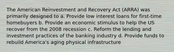 The American Reinvestment and Recovery Act (ARRA) was primarily designed to a. Provide low interest loans for first-time homebuyers b. Provide an economic stimulus to help the US recover from the 2008 recession c. Reform the lending and investment practices of the banking industry d. Provide funds to rebuild America's aging physical infrastructure