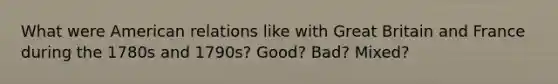 What were American relations like with Great Britain and France during the 1780s and 1790s? Good? Bad? Mixed?