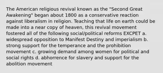 The American religious revival known as the "Second Great Awakening" began about 1800 as a conservative reaction against liberalism in religion. Teaching that life on earth could be made into a near copy of heaven, this revival movement fostered all of the following social/political reforms EXCPET a. widespread opposition to Manifest Destiny and imperialism b. strong support for the temperance and the prohibition movement c. growing demand among women for political and social rights d. abhorrence for slavery and support for the abolition movement