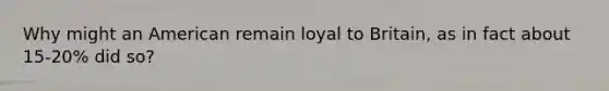 Why might an American remain loyal to Britain, as in fact about 15-20% did so?