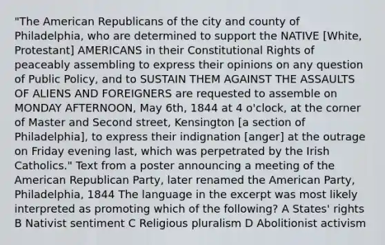 "The American Republicans of the city and county of Philadelphia, who are determined to support the NATIVE [White, Protestant] AMERICANS in their Constitutional Rights of peaceably assembling to express their opinions on any question of Public Policy, and to SUSTAIN THEM AGAINST THE ASSAULTS OF ALIENS AND FOREIGNERS are requested to assemble on MONDAY AFTERNOON, May 6th, 1844 at 4 o'clock, at the corner of Master and Second street, Kensington [a section of Philadelphia], to express their indignation [anger] at the outrage on Friday evening last, which was perpetrated by the Irish Catholics." Text from a poster announcing a meeting of the American Republican Party, later renamed the American Party, Philadelphia, 1844 The language in the excerpt was most likely interpreted as promoting which of the following? A States' rights B Nativist sentiment C Religious pluralism D Abolitionist activism