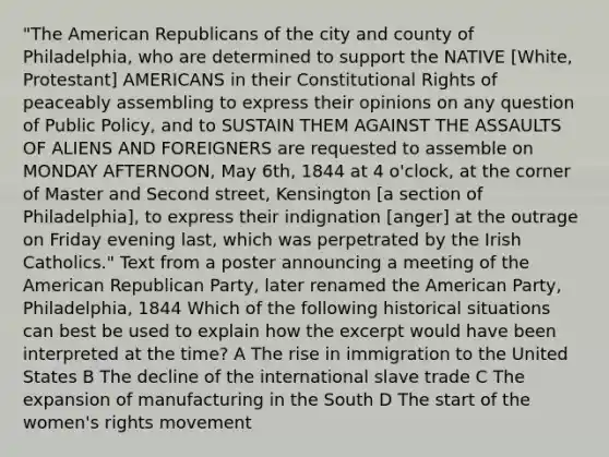 "The American Republicans of the city and county of Philadelphia, who are determined to support the NATIVE [White, Protestant] AMERICANS in their Constitutional Rights of peaceably assembling to express their opinions on any question of Public Policy, and to SUSTAIN THEM AGAINST THE ASSAULTS OF ALIENS AND FOREIGNERS are requested to assemble on MONDAY AFTERNOON, May 6th, 1844 at 4 o'clock, at the corner of Master and Second street, Kensington [a section of Philadelphia], to express their indignation [anger] at the outrage on Friday evening last, which was perpetrated by the Irish Catholics." Text from a poster announcing a meeting of the American Republican Party, later renamed the American Party, Philadelphia, 1844 Which of the following historical situations can best be used to explain how the excerpt would have been interpreted at the time? A The rise in immigration to the United States B The decline of the international slave trade C The expansion of manufacturing in the South D The start of the women's rights movement