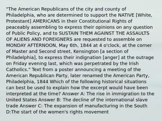 "The American Republicans of the city and county of Philadelphia, who are determined to support the NATIVE [White, Protestant] AMERICANS in their Constitutional Rights of peaceably assembling to express their opinions on any question of Public Policy, and to SUSTAIN THEM AGAINST THE ASSAULTS OF ALIENS AND FOREIGNERS are requested to assemble on MONDAY AFTERNOON, May 6th, 1844 at 4 o'clock, at the corner of Master and Second street, Kensington [a section of Philadelphia], to express their indignation [anger] at the outrage on Friday evening last, which was perpetrated by the Irish Catholics." Text from a poster announcing a meeting of the American Republican Party, later renamed the American Party, Philadelphia, 1844 Which of the following historical situations can best be used to explain how the excerpt would have been interpreted at the time? Answer A: The rise in immigration to the United States Answer B: The decline of the international slave trade Answer C: The expansion of manufacturing in the South D:The start of the women's rights movement