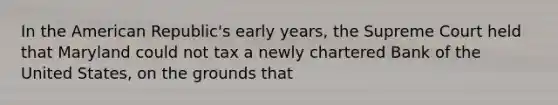 In the American Republic's early years, the Supreme Court held that Maryland could not tax a newly chartered Bank of the United States, on the grounds that