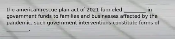 the american rescue plan act of 2021 funneled _________ in government funds to families and businesses affected by the pandemic. such government interventions constitute forms of _________.