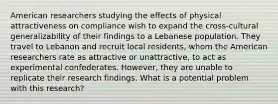 American researchers studying the effects of physical attractiveness on compliance wish to expand the cross-cultural generalizability of their findings to a Lebanese population. They travel to Lebanon and recruit local residents, whom the American researchers rate as attractive or unattractive, to act as experimental confederates. However, they are unable to replicate their research findings. What is a potential problem with this research?