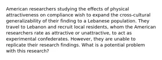 American researchers studying the effects of physical attractiveness on compliance wish to expand the cross-cultural generalizability of their finding to a Lebanese population. They travel to Lebanon and recruit local residents, whom the American researchers rate as attractive or unattractive, to act as experimental confederates. However, they are unable to replicate their research findings. What is a potential problem with this research?