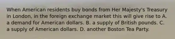 When American residents buy bonds from Her Majesty's Treasury in London, in the foreign exchange market this will give rise to A. a demand for American dollars. B. a supply of British pounds. C. a supply of American dollars. D. another Boston Tea Party.