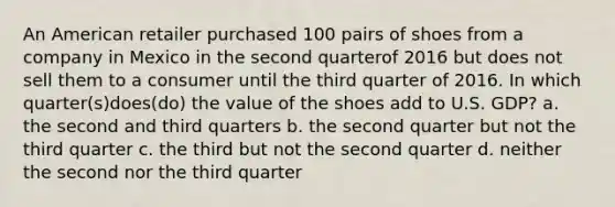 An American retailer purchased 100 pairs of shoes from a company in Mexico in the second quarterof 2016 but does not sell them to a consumer until the third quarter of 2016. In which quarter(s)does(do) the value of the shoes add to U.S. GDP? a. the second and third quarters b. the second quarter but not the third quarter c. the third but not the second quarter d. neither the second nor the third quarter