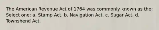 The American Revenue Act of 1764 was commonly known as the: Select one: a. Stamp Act. b. Navigation Act. c. Sugar Act. d. Townshend Act.