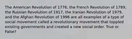 The American Revolution of 1776, the French Revolution of 1789, the Russian Revolution of 1917, the Iranian Revolution of 1979, and the Afghan Revolution of 1996 are all examples of a type of social movement called a revolutionary movement that toppled existing governments and created a new social order. True or False?