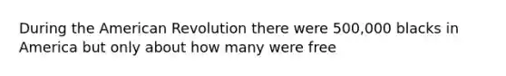 During the American Revolution there were 500,000 blacks in America but only about how many were free