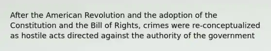 After the American Revolution and the adoption of the Constitution and the Bill of Rights, crimes were re-conceptualized as hostile acts directed against the authority of the government