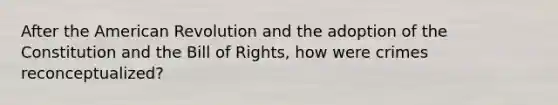 After the American Revolution and the adoption of the Constitution and the Bill of Rights, how were crimes reconceptualized?