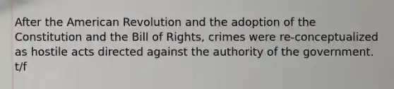 After the American Revolution and the adoption of the Constitution and the Bill of Rights, crimes were re-conceptualized as hostile acts directed against the authority of the government. t/f