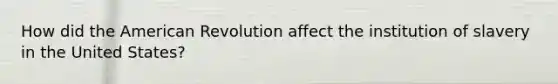 How did the American Revolution affect the institution of slavery in the United States?