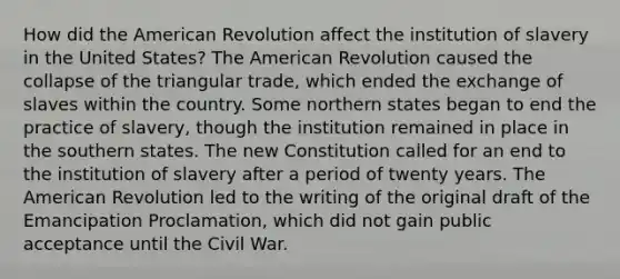 How did <a href='https://www.questionai.com/knowledge/keiVE7hxWY-the-american' class='anchor-knowledge'>the american</a> Revolution affect the institution of slavery in the United States? The American Revolution caused the collapse of the triangular trade, which ended the exchange of slaves within the country. Some northern states began to end the practice of slavery, though the institution remained in place in the southern states. The new Constitution called for an end to the institution of slavery after a period of twenty years. The American Revolution led to the writing of the original draft of the Emancipation Proclamation, which did not gain public acceptance until the Civil War.