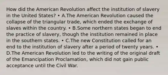 How did the American Revolution affect the institution of slavery in the United States? • A.The American Revolution caused the collapse of the triangular trade, which ended the exchange of slaves within the country. • B.Some northern states began to end the practice of slavery, though the institution remained in place in the southern states. • C.The new Constitution called for an end to the institution of slavery after a period of twenty years. • D.The American Revolution led to the writing of the original draft of the Emancipation Proclamation, which did not gain public acceptance until the Civil War.