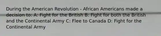 During the American Revolution - African Americans made a decision to: A: Fight for the British B: Fight for both the British and the Continental Army C: Flee to Canada D: Fight for the Continental Army