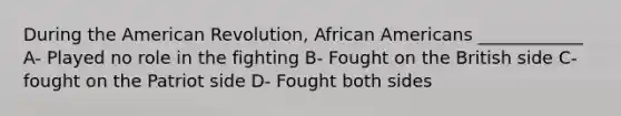 During the American Revolution, African Americans ____________ A- Played no role in the fighting B- Fought on the British side C- fought on the Patriot side D- Fought both sides