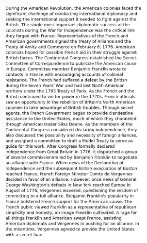 During the American Revolution, the American colonies faced the significant challenge of conducting international diplomacy and seeking the international support it needed to fight against the British. The single most important diplomatic success of the colonists during the War for Independence was the critical link they forged with France. Representatives of the French and American governments signed the Treaty of Alliance and the Treaty of Amity and Commerce on February 6, 1778. American colonists hoped for possible French aid in their struggle against British forces. The Continental Congress established the Secret Committee of Correspondence to publicize the American cause in Europe. Committee member Benjamin Franklin wrote to contacts in France with encouraging accounts of colonial resistance. The French had suffered a defeat by the British during the Seven Years' War and had lost North American territory under the 1763 Treaty of Paris. As the French and the British continued to vie for power in the 1770s, French officials saw an opportunity in the rebellion of Britain's North American colonies to take advantage of British troubles. Through secret agents, the French Government began to provide clandestine assistance to the United States, much of which they channeled through American trader Silas Deane. As the members of the Continental Congress considered declaring independence, they also discussed the possibility and necessity of foreign alliances, and assigned a committee to draft a Model Treaty to serve as guide for this work. After Congress formally declared independence from Great Britain in 1776, it dispatched a group of several commissioners led by Benjamin Franklin to negotiate an alliance with France. When news of the Declaration of Independence and the subsequent British evacuation of Boston reached France, French Foreign Minister Comte de Vergennes decided in favor of an alliance. However, once news of General George Washington's defeats in New York reached Europe in August of 1776, Vergennes wavered, questioning the wisdom of committing to a full alliance. Benjamin Franklin's popularity in France bolstered French support for the American cause. The French public viewed Franklin as a representative of republican simplicity and honesty, an image Franklin cultivated. A rage for all things Franklin and American swept France, assisting American diplomats and Vergennes in pushing for an alliance. In the meantime, Vergennes agreed to provide the United States with a secret loan.