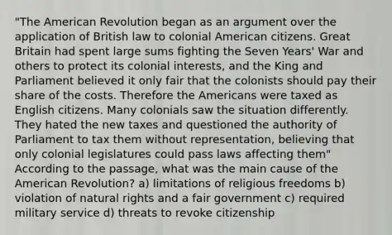 "The American Revolution began as an argument over the application of British law to colonial American citizens. Great Britain had spent large sums fighting the Seven Years' War and others to protect its colonial interests, and the King and Parliament believed it only fair that the colonists should pay their share of the costs. Therefore the Americans were taxed as English citizens. Many colonials saw the situation differently. They hated the new taxes and questioned the authority of Parliament to tax them without representation, believing that only colonial legislatures could pass laws affecting them" According to the passage, what was the main cause of the American Revolution? a) limitations of religious freedoms b) violation of natural rights and a fair government c) required military service d) threats to revoke citizenship