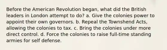 Before the American Revolution began, what did the British leaders in London attempt to do? a. Give the colonies power to appoint their own governors. b. Repeal the Townshend Acts, allowing the colonies to tax. c. Bring the colonies under more direct control. d. Force the colonies to raise full-time standing armies for self defense.