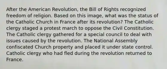 After the American Revolution, the Bill of Rights recognized freedom of religion. Based on this image, what was the status of the Catholic Church in France after its revolution? The Catholic clergy staged a protest march to oppose the Civil Constitution. The Catholic clergy gathered for a special council to deal with issues caused by the revolution. The National Assembly confiscated Church property and placed it under state control. Catholic clergy who had fled during the revolution returned to France.