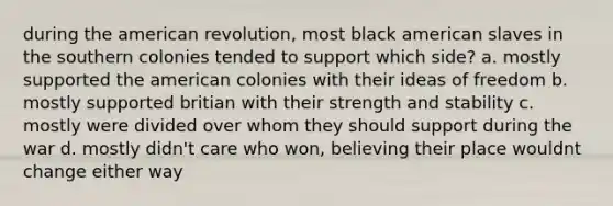 during the american revolution, most black american slaves in the southern colonies tended to support which side? a. mostly supported the american colonies with their ideas of freedom b. mostly supported britian with their strength and stability c. mostly were divided over whom they should support during the war d. mostly didn't care who won, believing their place wouldnt change either way