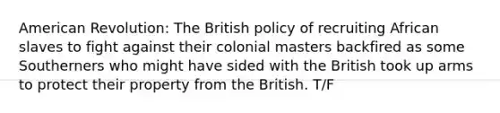 American Revolution: The British policy of recruiting African slaves to fight against their colonial masters backfired as some Southerners who might have sided with the British took up arms to protect their property from the British. T/F