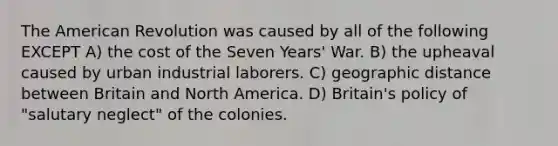 The American Revolution was caused by all of the following EXCEPT A) the cost of the Seven Years' War. B) the upheaval caused by urban industrial laborers. C) geographic distance between Britain and North America. D) Britain's policy of "salutary neglect" of the colonies.