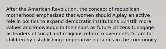 After the American Revolution, the concept of republican motherhood emphasized that women should A.play an active role in politics to expand democratic institutions B.instill moral values and knowledge in their sons as future citizens C.engage as leaders of social and religious reform movements D.care for children by establishing cooperative nurseries in the community