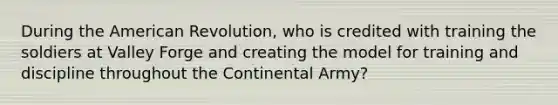 During the American Revolution, who is credited with training the soldiers at Valley Forge and creating the model for training and discipline throughout the Continental Army?