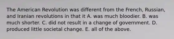 The American Revolution was different from the French, Russian, and Iranian revolutions in that it A. was much bloodier. B. was much shorter. C. did not result in a change of government. D. produced little societal change. E. all of the above.