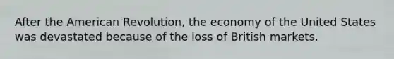 After the American Revolution, the economy of the United States was devastated because of the loss of British markets.