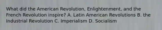 What did the American Revolution, Enlightenment, and the French Revolution inspire? A. Latin American Revolutions B. the Industrial Revolution C. Imperialism D. Socialism