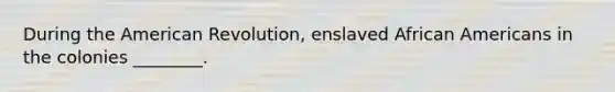 During the American Revolution, enslaved African Americans in the colonies ________.