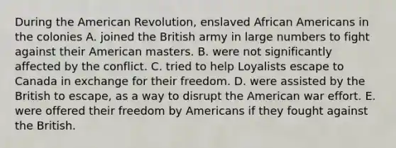 During the American Revolution, enslaved <a href='https://www.questionai.com/knowledge/kktT1tbvGH-african-americans' class='anchor-knowledge'>african americans</a> in the colonies A. joined the British army in large numbers to fight against their American masters. B. were not significantly affected by the conflict. C. tried to help Loyalists escape to Canada in exchange for their freedom. D. were assisted by the British to escape, as a way to disrupt the American war effort. E. were offered their freedom by Americans if they fought against the British.