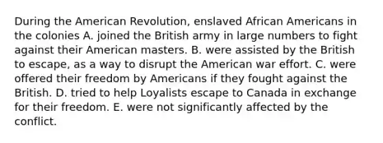 During the American Revolution, enslaved African Americans in the colonies A. joined the British army in large numbers to fight against their American masters. B. were assisted by the British to escape, as a way to disrupt the American war effort. C. were offered their freedom by Americans if they fought against the British. D. tried to help Loyalists escape to Canada in exchange for their freedom. E. were not significantly affected by the conflict.