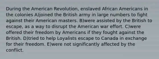 During the American Revolution, enslaved <a href='https://www.questionai.com/knowledge/kktT1tbvGH-african-americans' class='anchor-knowledge'>african americans</a> in the colonies A)joined the British army in large numbers to fight against their American masters. B)were assisted by the British to escape, as a way to disrupt the American war effort. C)were offered their freedom by Americans if they fought against the British. D)tried to help Loyalists escape to Canada in exchange for their freedom. E)were not significantly affected by the conflict.