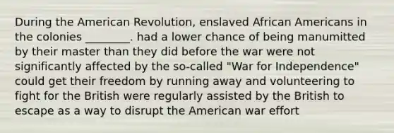 During the American Revolution, enslaved African Americans in the colonies ________. had a lower chance of being manumitted by their master than they did before the war were not significantly affected by the so-called "War for Independence" could get their freedom by running away and volunteering to fight for the British were regularly assisted by the British to escape as a way to disrupt the American war effort