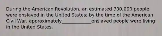 During the American Revolution, an estimated 700,000 people were enslaved in the United States; by the time of the American Civil War, approximately_____________enslaved people were living in the United States.